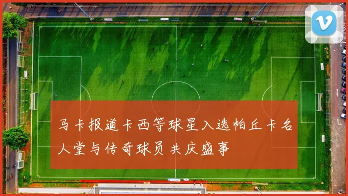 马卡报道卡西等球星入选帕丘卡名人堂与传奇球员共庆盛事