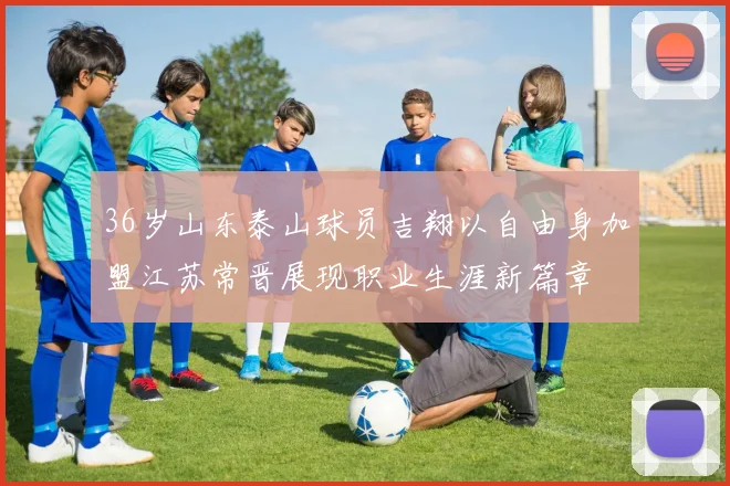 36岁山东泰山球员吉翔以自由身加盟江苏常晋展现职业生涯新篇章