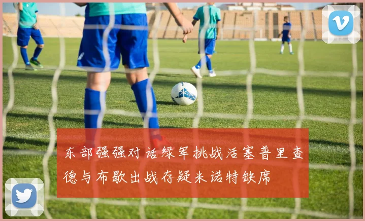 东部强强对话绿军挑战活塞普里查德与布歇出战存疑米诺特缺席