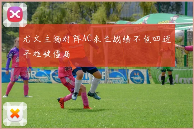 尤文主场对阵AC米兰战绩不佳四连平难破僵局