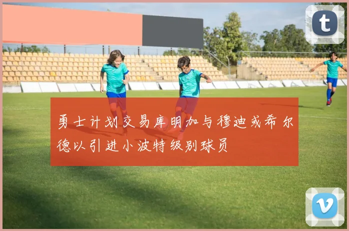 勇士计划交易库明加与穆迪或希尔德以引进小波特级别球员