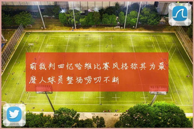 前裁判回忆哈维比赛风格称其为最磨人球员整场唠叨不断