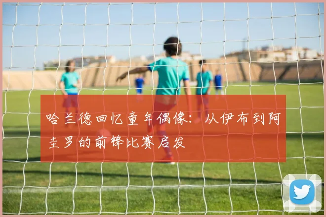 哈兰德回忆童年偶像：从伊布到阿圭罗的前锋比赛启发