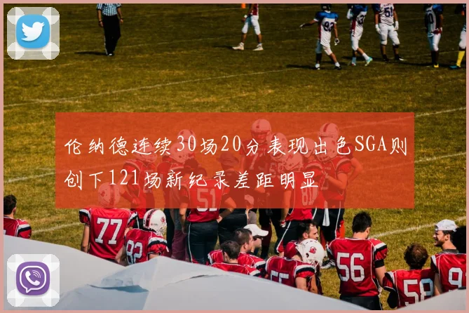 伦纳德连续30场20分表现出色SGA则创下121场新纪录差距明显