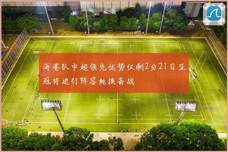 海港队中超领先优势仅剩2分21日亚冠将进行阵容轮换备战