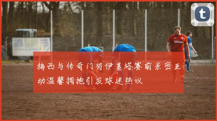 梅西与传奇门将伊基塔赛前亲密互动温馨拥抱引发球迷热议