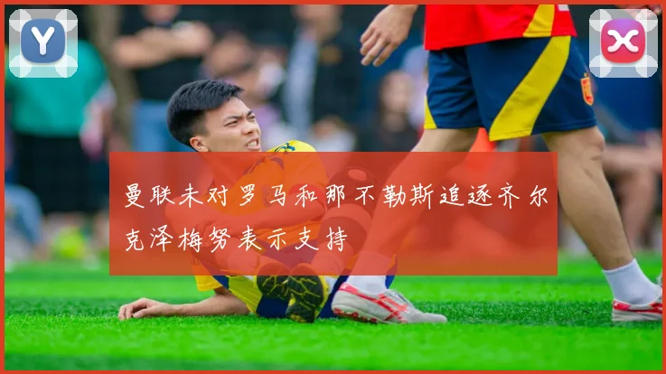 曼联未对罗马和那不勒斯追逐齐尔克泽梅努表示支持