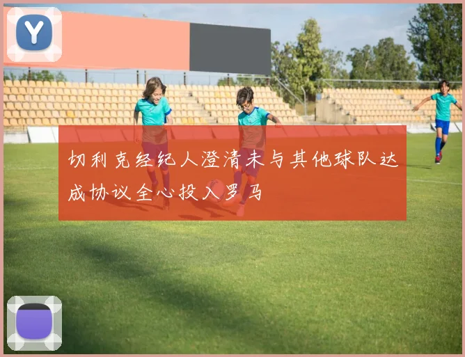 切利克经纪人澄清未与其他球队达成协议全心投入罗马