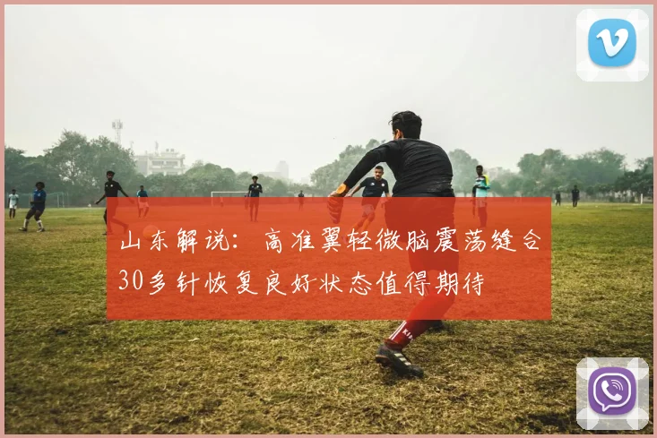 山东解说：高准翼轻微脑震荡缝合30多针恢复良好状态值得期待
