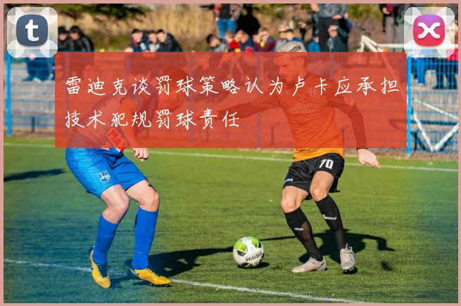 雷迪克谈罚球策略认为卢卡应承担技术犯规罚球责任