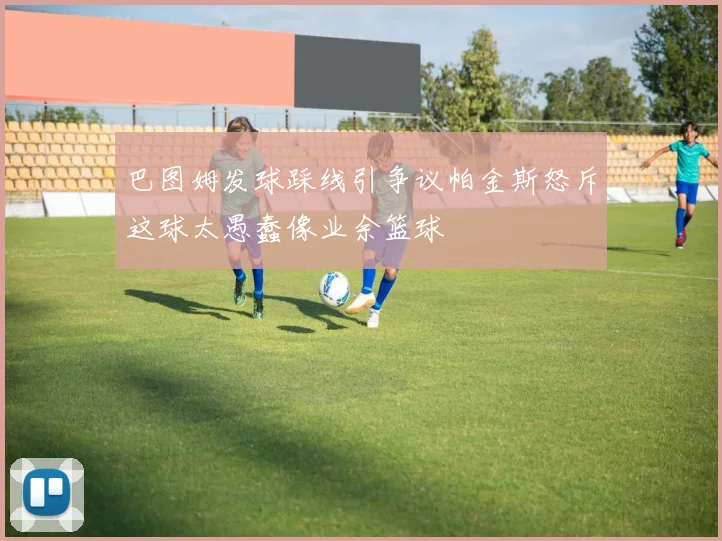 巴图姆发球踩线引争议帕金斯怒斥这球太愚蠢像业余篮球