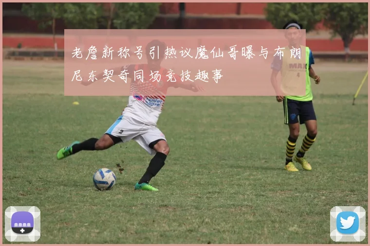 老詹新称号引热议魔仙哥曝与布朗尼东契奇同场竞技趣事