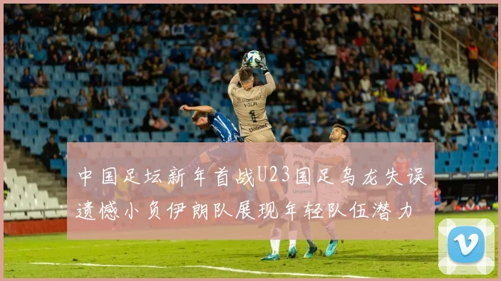 中国足坛新年首战U23国足乌龙失误遗憾小负伊朗队展现年轻队伍潜力