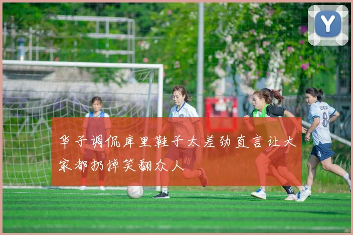 华子调侃库里鞋子太差劲直言让大家都扔掉笑翻众人