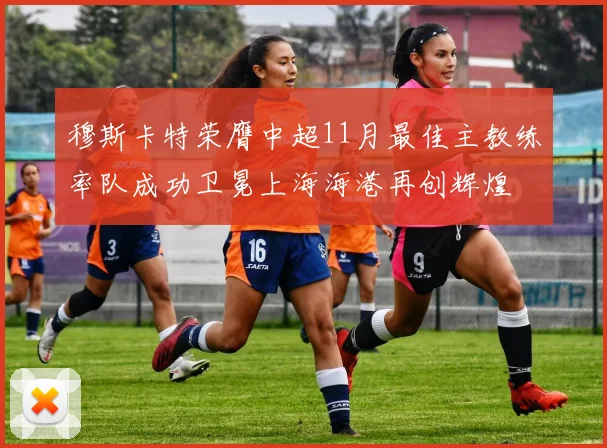 穆斯卡特荣膺中超11月最佳主教练率队成功卫冕上海海港再创辉煌