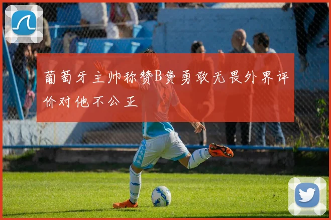 葡萄牙主帅称赞B费勇敢无畏外界评价对他不公正