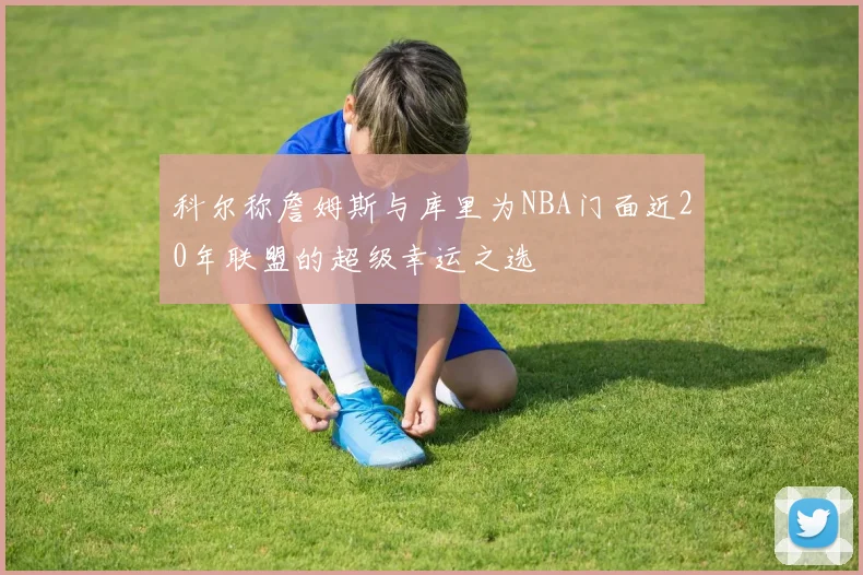 科尔称詹姆斯与库里为NBA门面近20年联盟的超级幸运之选