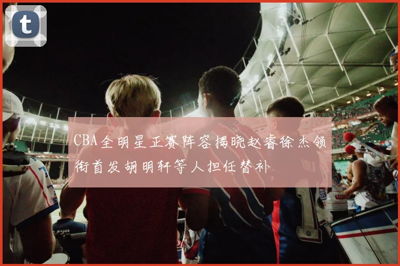 CBA全明星正赛阵容揭晓赵睿徐杰领衔首发胡明轩等人担任替补