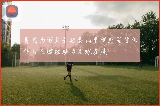 青岛西海岸引进泰山青训新星贾伟伟与王镡幼助力足球发展